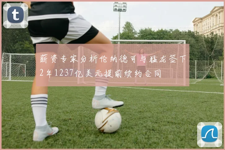 薪资专家分析伦纳德可与猛龙签下2年1237亿美元提前续约合同
