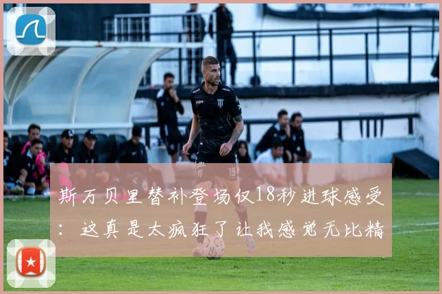 斯万贝里替补登场仅18秒进球感受：这真是太疯狂了让我感觉无比精彩