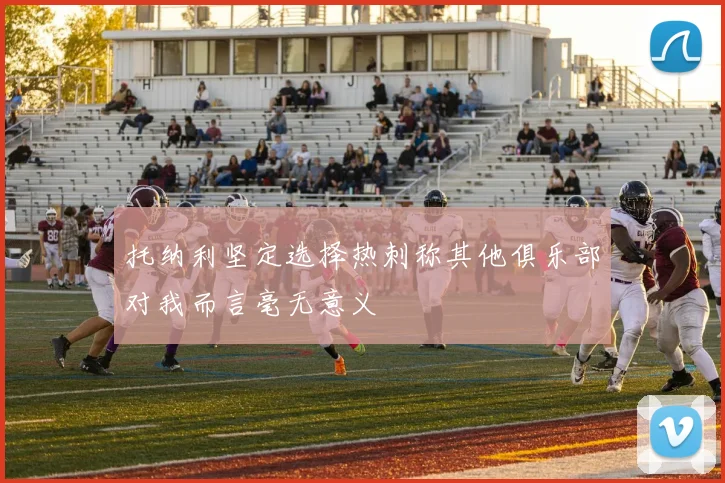 托纳利坚定选择热刺称其他俱乐部对我而言毫无意义