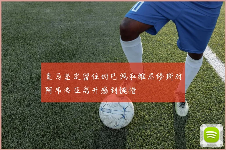 皇马坚定留住姆巴佩和维尼修斯对阿韦洛亚离开感到惋惜