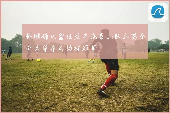 韩鹏确认留任至年底泰山队本赛季全力争夺足协杯冠军