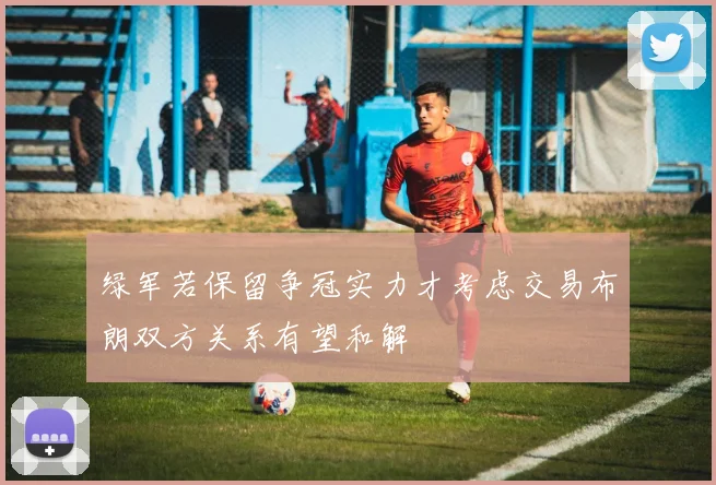 绿军若保留争冠实力才考虑交易布朗双方关系有望和解
