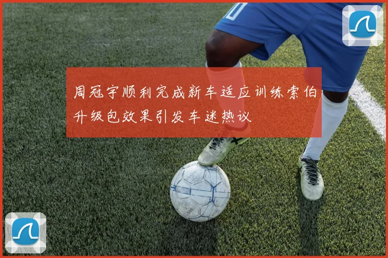 周冠宇顺利完成新车适应训练索伯升级包效果引发车迷热议