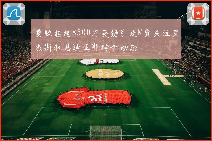 曼联拒绝8500万英镑引进M费关注罗杰斯和恩迪亚耶转会动态