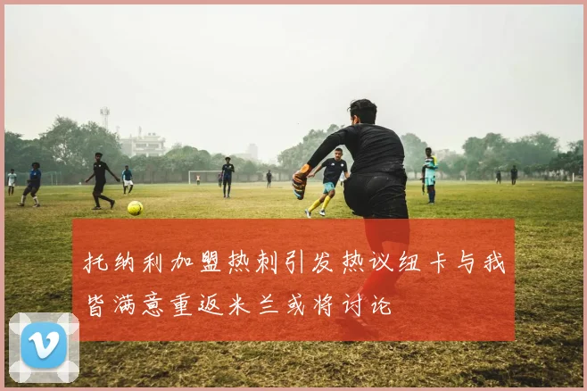 托纳利加盟热刺引发热议纽卡与我皆满意重返米兰或将讨论