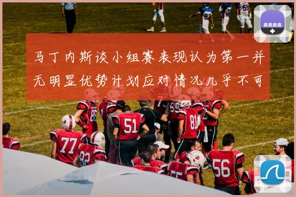 马丁内斯谈小组赛表现认为第一并无明显优势计划应对情况几乎不可能