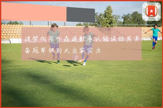 追梦向布伦森道歉承认错误称其具备冠军级别大当家实力