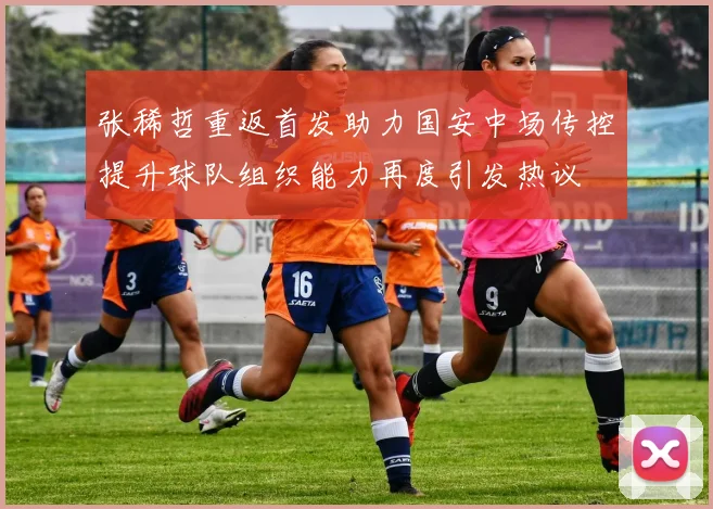 张稀哲重返首发助力国安中场传控提升球队组织能力再度引发热议