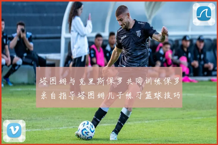 塔图姆与克里斯保罗共同训练保罗亲自指导塔图姆儿子练习篮球技巧