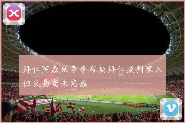 拜仁阿森纳争夺布朗拜仁谈判深入但交易尚未完成
