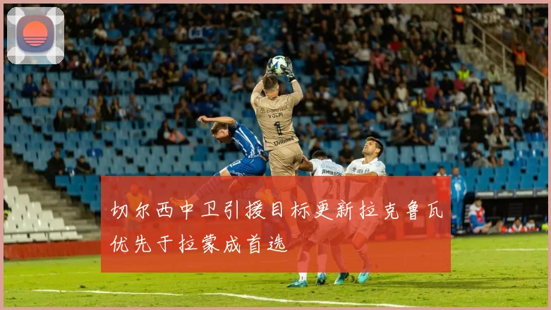 切尔西中卫引援目标更新拉克鲁瓦优先于拉蒙成首选