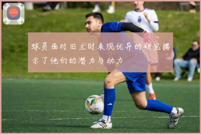 球员面对旧主时表现优异的研究揭示了他们的潜力与动力