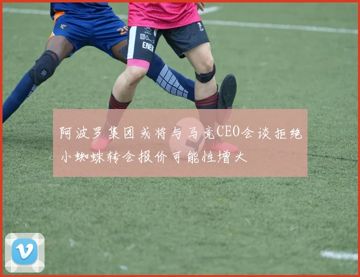 阿波罗集团或将与马竞CEO会谈拒绝小蜘蛛转会报价可能性增大