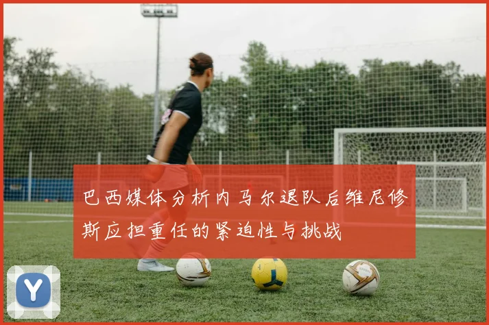 巴西媒体分析内马尔退队后维尼修斯应担重任的紧迫性与挑战