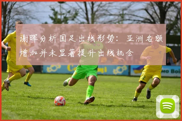 谢晖分析国足出线形势：亚洲名额增加并未显著提升出线机会