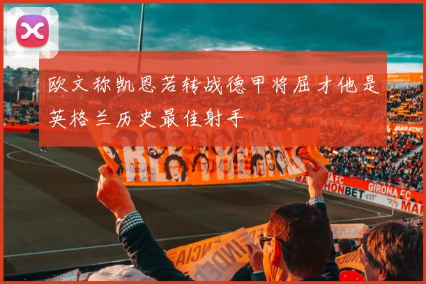欧文称凯恩若转战德甲将屈才他是英格兰历史最佳射手