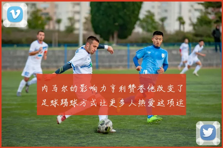 内马尔的影响力亨利赞誉他改变了足球踢球方式让更多人热爱这项运动
