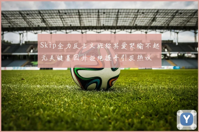 Skip全力反击文班称其爱哭输不起无关键基因并拒绝握手引发热议