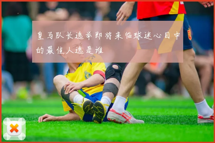 皇马队长选举即将来临球迷心目中的最佳人选是谁